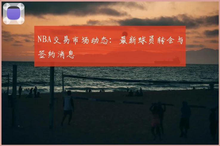 NBA交易市场动态：最新球员转会与签约消息