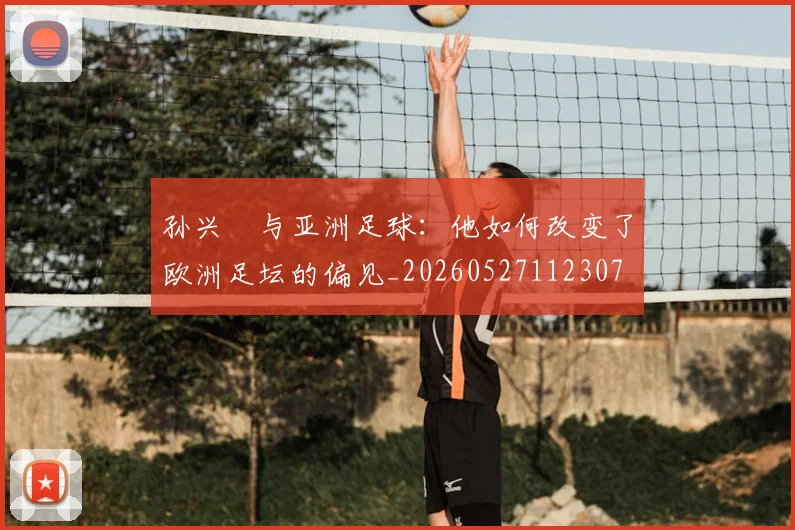 孙兴慜与亚洲足球:他如何改变了欧洲足坛的偏见_20260527112307