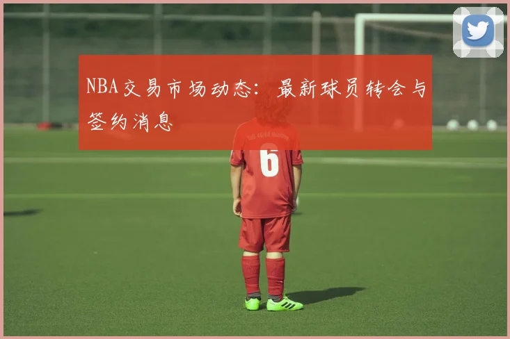 NBA交易市场动态：最新球员转会与签约消息