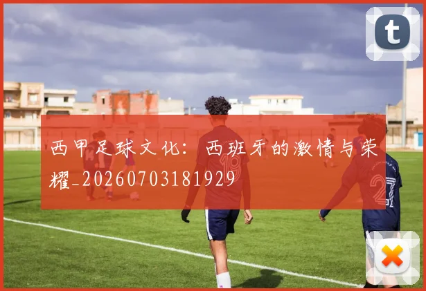 西甲足球文化：西班牙的激情与荣耀_20260703181929