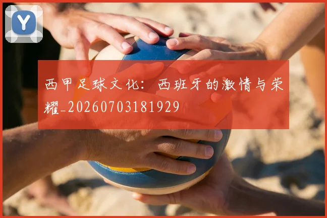 西甲足球文化：西班牙的激情与荣耀_20260703181929