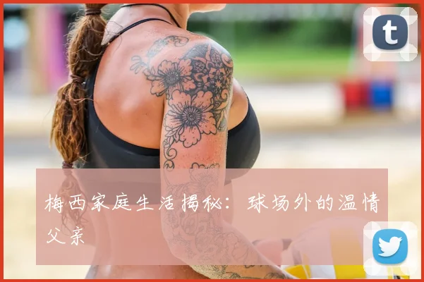 梅西家庭生活揭秘：球场外的温情父亲