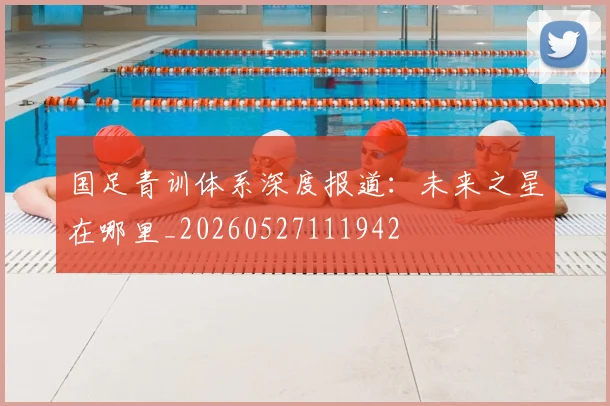 国足青训体系深度报道:未来之星在哪里_20260527111942
