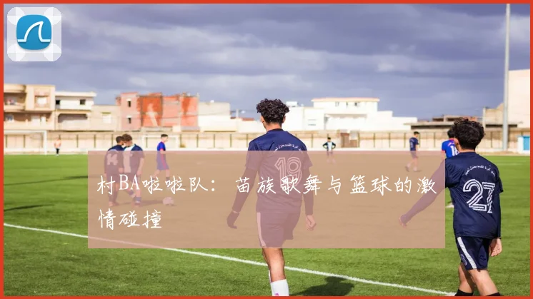村BA啦啦队:苗族歌舞与篮球的激情碰撞