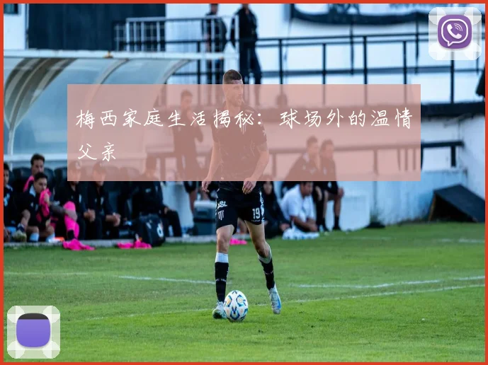 梅西家庭生活揭秘：球场外的温情父亲