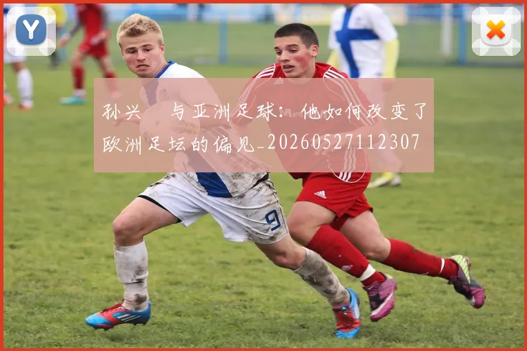 孙兴慜与亚洲足球:他如何改变了欧洲足坛的偏见_20260527112307